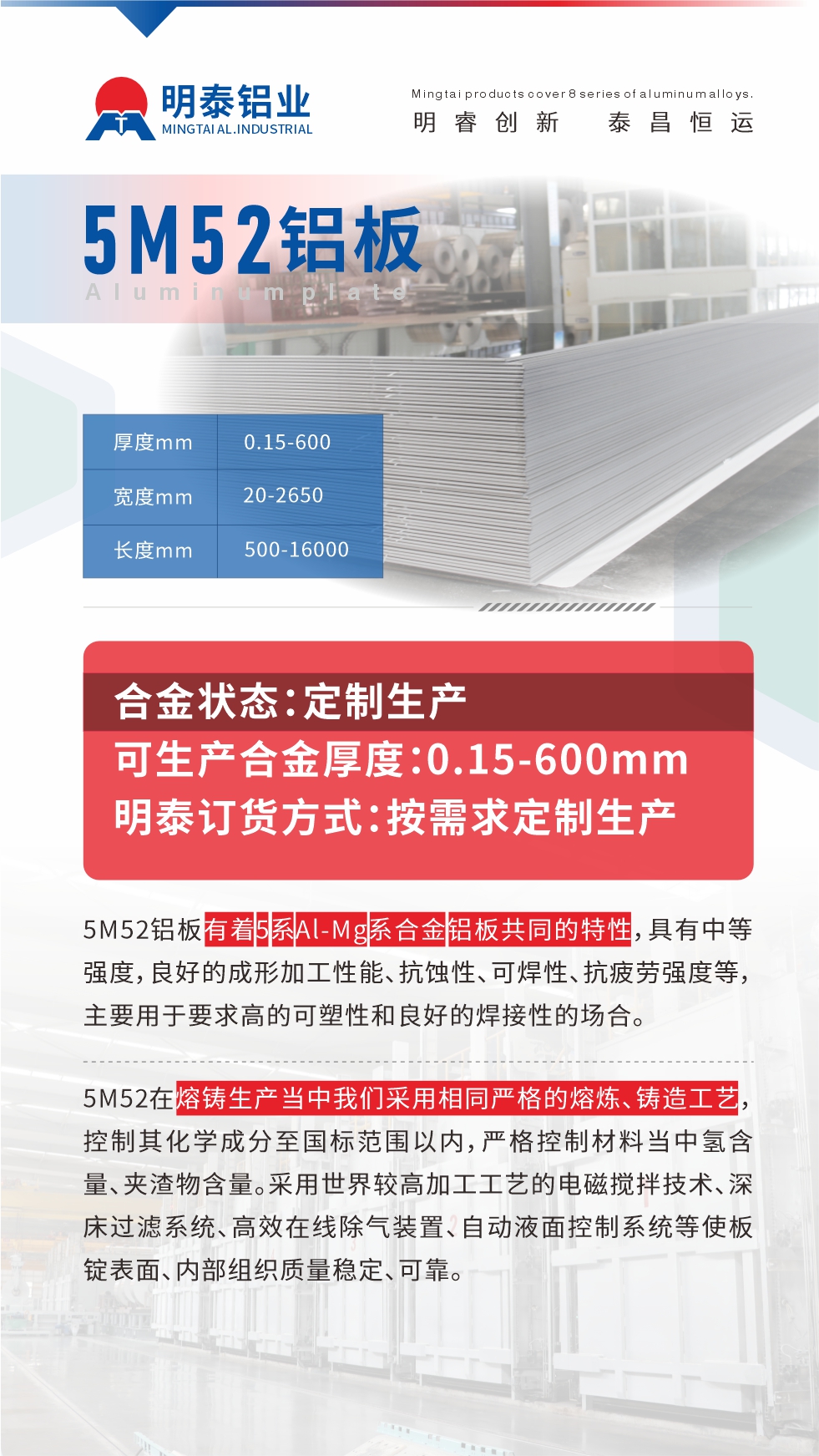 5M52鋁板有著5系A(chǔ)l-Mg系合金鋁板共同的特性，具有中等強(qiáng)度，良好的成形加工性能、抗蝕性、可焊性、抗疲勞強(qiáng)度等，主要用于要求高的可塑性和良好的焊接性的場(chǎng)合，如大巴車(chē)、蒙皮、發(fā)動(dòng)機(jī)、行李箱外板、易拉罐、門(mén)板料、屋面板、雕刻鋁板、燈具料等。
5M52在熔鑄生產(chǎn)當(dāng)中我們采用相同嚴(yán)格的熔煉、鑄造工藝，控制其化學(xué)成分至國(guó)標(biāo)范圍以?xún)?nèi)，嚴(yán)格控制材料當(dāng)中氫含量、夾渣物含量。采用世界較高加工工藝的電磁攪拌技術(shù)、深床過(guò)濾系統(tǒng)、高效在線(xiàn)除氣裝置、自動(dòng)液面控制系統(tǒng)等使板錠表面、內(nèi)部組織質(zhì)量穩(wěn)定、可靠。