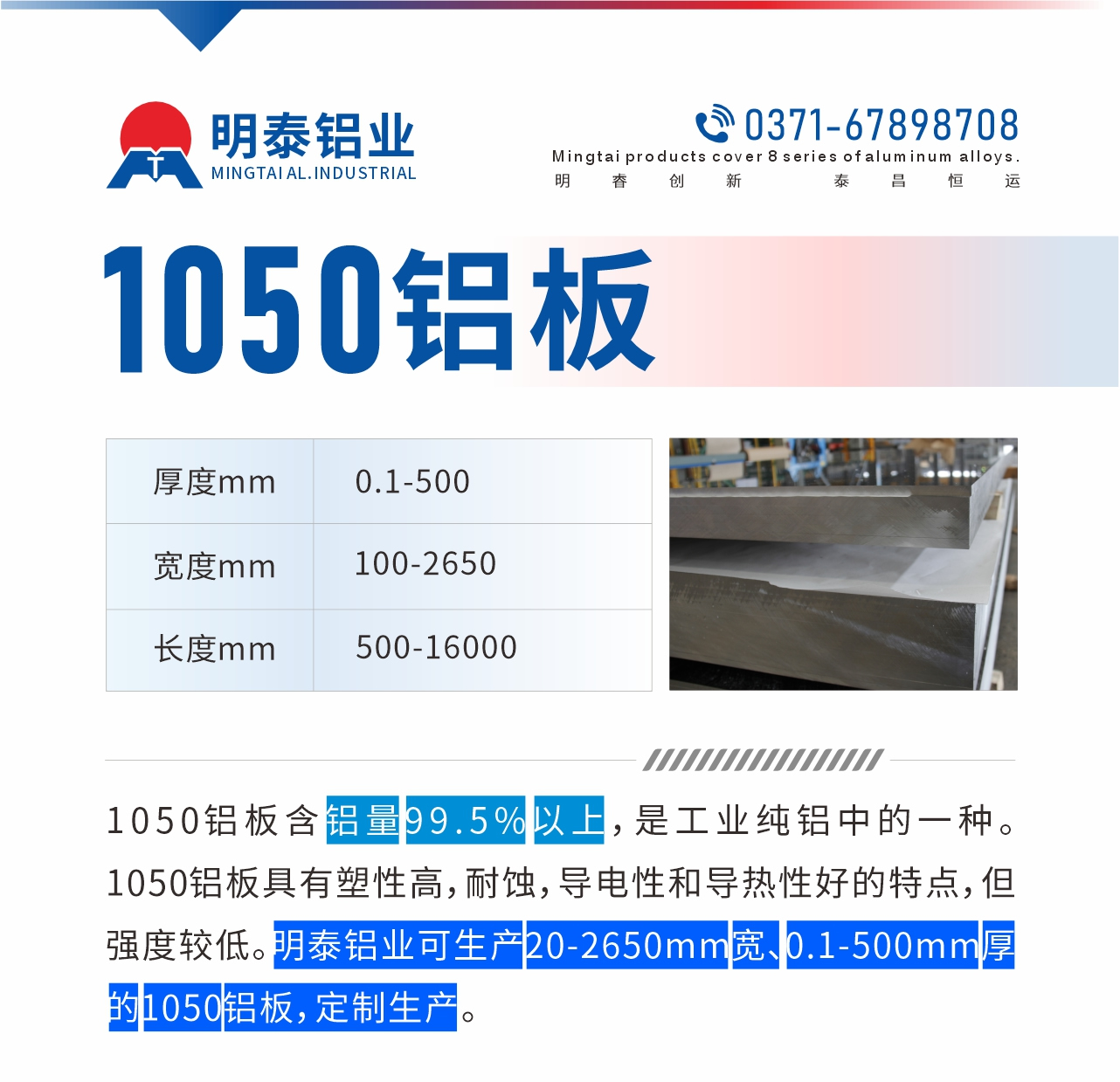 “1050鋁板含鋁量99.5%以上，是工業(yè)純鋁中的一種。1050鋁板具有塑性高，耐蝕，導電性和導熱性好的特點，但強度較低。明泰鋁業(yè)可生產(chǎn)20-2650mm寬、0.1-500mm厚的1050鋁板，定制生產(chǎn)。”
