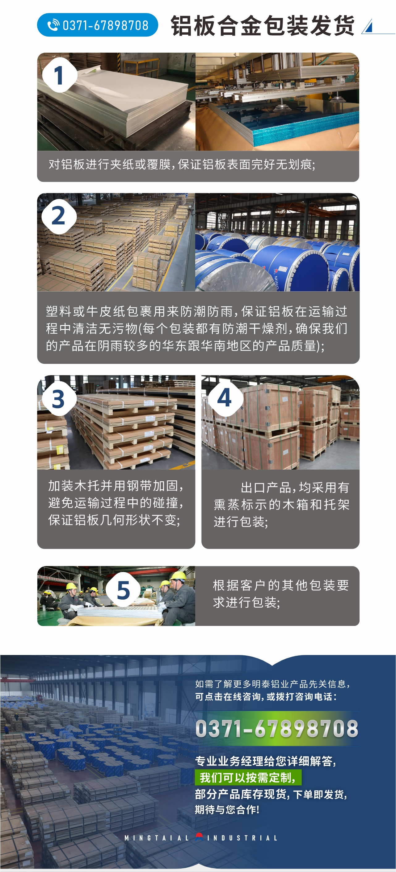 鋁板合金包裝發(fā)貨
　　1、對鋁板進行夾紙或覆膜，保證鋁板表面完好無劃痕;
　　2、塑料或牛皮紙包裹用來防潮防雨，保證鋁板在運輸過程中清潔無污物(每個包裝都有防潮干燥劑，確保我們的產(chǎn)品在陰雨較多的華東跟華南地區(qū)的產(chǎn)品質(zhì)量);
　　3、加裝木托并用鋼帶加固，避免運輸過程中的碰撞，保證鋁板幾何形狀不變;
　　4、出口產(chǎn)品，均采用有熏蒸標示的木箱和托架進行包裝;
　　5、根據(jù)客戶的其他包裝要求進行包裝;
　　如需了解更多明泰鋁業(yè)產(chǎn)品先關(guān)信息，可點擊在線咨詢，或撥打咨詢電話：0371-67898708，專業(yè)業(yè)務(wù)經(jīng)理給您詳細解答，我們可以按需定制，部分產(chǎn)品庫存現(xiàn)貨，下單即發(fā)貨，期待與您合作!