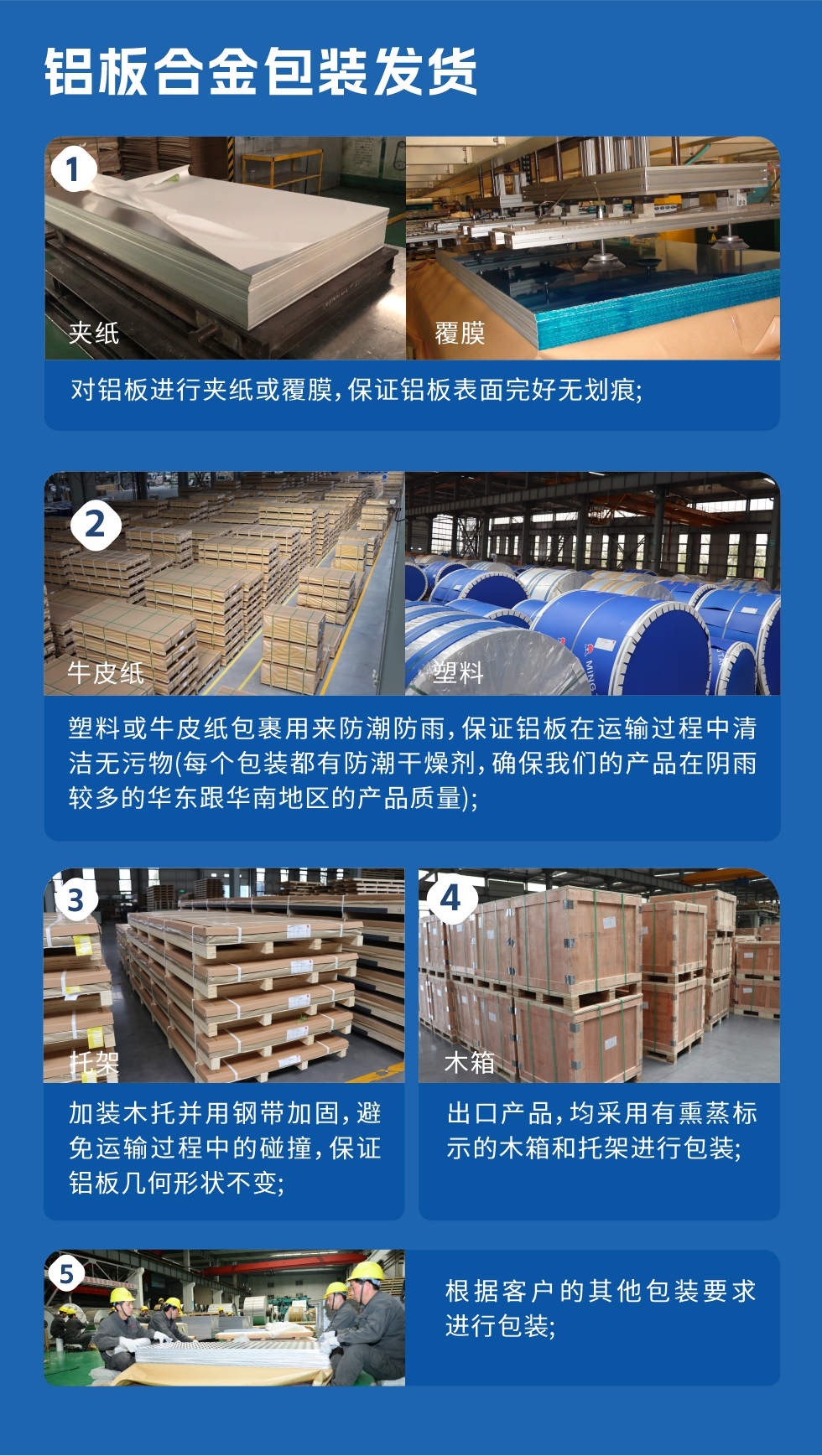 1、對鋁板進行夾紙或覆膜，保證鋁板表面完好無劃痕；2、塑料或牛皮紙包裹用來防潮防雨，保證鋁板在運輸過程中清潔無污物(每個包裝都有防潮干燥劑，確保我們的產(chǎn)品在陰雨較多的華東跟華南地區(qū)的產(chǎn)品質量)；3、加裝木托并用鋼帶加固，避免運輸過程中的碰撞，保證鋁板幾何形狀不變；4、出口產(chǎn)品，均采用有熏蒸標示的木箱和托架進行包裝；5、根據(jù)客戶的其他包裝要求進行包裝。
