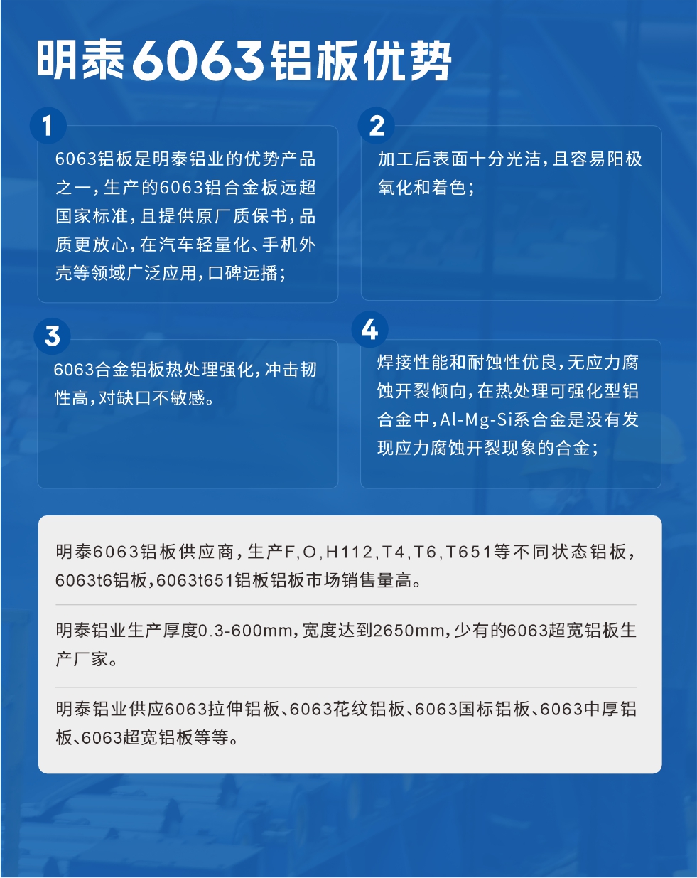 明泰6063鋁板優(yōu)勢
　　1、6063鋁板是明泰鋁業(yè)的優(yōu)勢產(chǎn)品之一，生產(chǎn)的6063鋁合金板遠(yuǎn)超國家標(biāo)準(zhǔn)，且提供原廠質(zhì)保書，品質(zhì)更放心，在汽車輕量化、手機(jī)外殼等領(lǐng)域廣泛應(yīng)用，口碑遠(yuǎn)播；

　　2、加工后表面十分光潔，且容易陽極氧化和著色；

　　3、焊接性能和耐蝕性優(yōu)良，無應(yīng)力腐蝕開裂傾向，在熱處理可強(qiáng)化型鋁合金中，Al-Mg-Si系合金是沒有發(fā)現(xiàn)應(yīng)力腐蝕開裂現(xiàn)象的合金；

　　4、6063合金鋁板熱處理強(qiáng)化，沖擊韌性高，對缺口不敏感。

　　明泰6063鋁板供應(yīng)商，生產(chǎn)F,O,H112,T4,T6,T651等不同狀態(tài)鋁板，6063t6鋁板，6063t651鋁板鋁板市場銷售量高。

　　明泰鋁業(yè)生產(chǎn)厚度0.3-600mm，寬度達(dá)到2650mm，少有的6063超寬鋁板生產(chǎn)廠家。

　　明泰鋁業(yè)供應(yīng)6063拉伸鋁板、6063花紋鋁板、6063國標(biāo)鋁板、6063中厚鋁板、6063超寬鋁板等等。

　　6063鋁板價格

　　不同鋁板廠家的原材料、加工工藝、人工成本不同，價格不同。不同用戶所需要的規(guī)格長寬厚不同，即使是同一6063鋁板廠家，報價也不同。

　　6063鋁板價格=發(fā)貨當(dāng)天長江鋁錠價+加工費(提供6063鋁板長寬厚以及用量。

　　6063鋁板生產(chǎn)廠家——明泰鋁業(yè)
