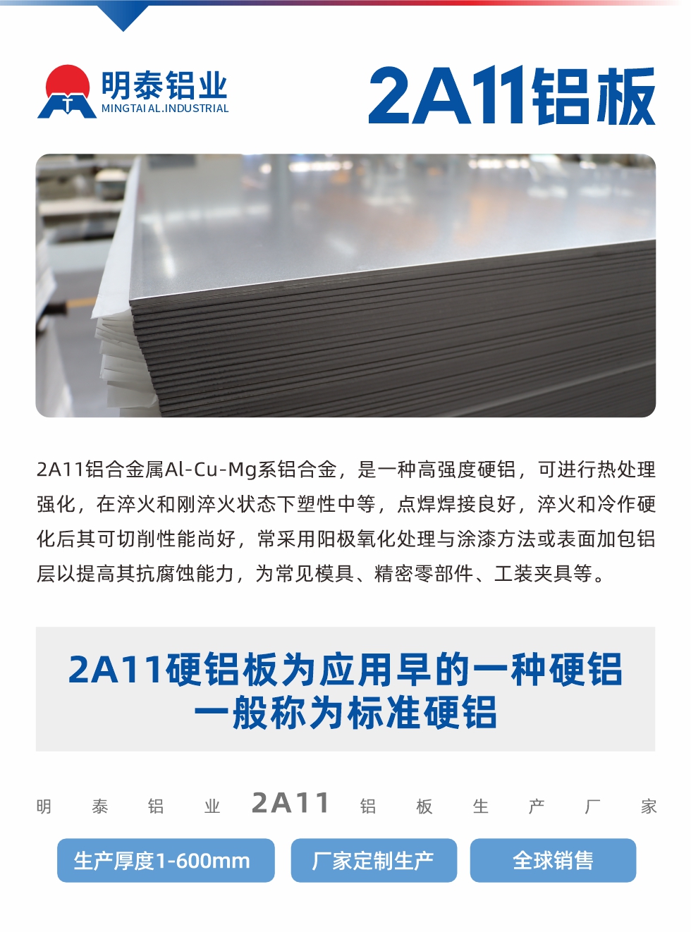 2A11鋁合金屬Al-Cu-Mg系鋁合金，是一種高強(qiáng)度硬鋁，可進(jìn)行熱處理強(qiáng)化，在淬火和剛淬火狀態(tài)下塑性中等，點(diǎn)焊焊接良好，淬火和冷作硬化后其可切削性能尚好，常采用陽極氧化處理與涂漆方法或表面加包鋁層以提高其抗腐蝕能力，為常見模具、精密零部件、工裝夾具等。
2A11硬鋁板為應(yīng)用早的一種硬鋁，一般稱為標(biāo)準(zhǔn)硬鋁。明泰鋁業(yè)2a11鋁板生產(chǎn)廠家，生產(chǎn)厚度1-600mm，廠家定制生產(chǎn),全球銷售。
