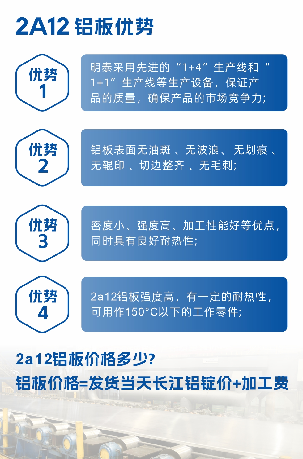 明泰2A12鋁板優勢:1、明泰采用先進的“1+4”生產線和“1+1”生產線等生產設備，保證產品的質量，確保產品的市場競爭力;2、鋁板表面無油斑 、無波浪、 無劃痕 、無輥印 、切邊整齊 、無毛刺;3、密度小、強度高、加工性能好等優點，同時具有良好耐熱性;4、2a12鋁板強度高，有一定的耐熱性，可用作150°C以下的工作零件;
