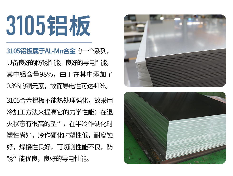 3105鋁板屬于AL-Mn合金的一個(gè)系列，具備良好的防銹性能，良好的導(dǎo)電性能，其中鋁含量98%，由于在其中添加了0.3%的銅元素，故而導(dǎo)電性可達(dá)41%。
3105合金鋁板不能熱處理強(qiáng)化，故采用冷加工方法來(lái)提高它的力學(xué)性能：在退火狀態(tài)有很高的塑性，在半冷作硬化時(shí)塑性尚好，冷作硬化時(shí)塑性低，耐腐蝕好，焊接性良好，可切削性能不良，防銹性能優(yōu)良，良好的導(dǎo)電性能。