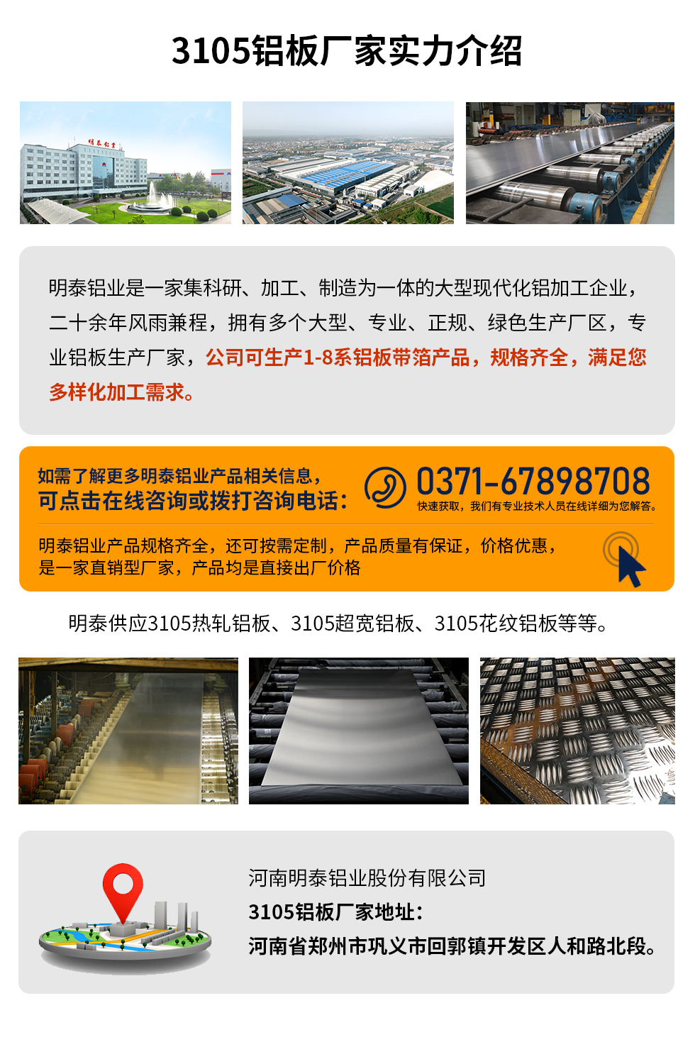 3105鋁板廠家實(shí)力介紹
　　明泰鋁業(yè)是一家集科研、加工、制造為一體的大型現(xiàn)代化鋁加工企業(yè)，二十余年風(fēng)雨兼程，擁有多個(gè)大型、專業(yè)、正規(guī)、綠色生產(chǎn)廠區(qū)，專業(yè)鋁板生產(chǎn)廠家，公司可生產(chǎn)1-8系鋁板帶箔產(chǎn)品，規(guī)格齊全，滿足您多樣化加工需求。
明泰鋁業(yè)產(chǎn)品規(guī)格齊全，還可按需定制，產(chǎn)品質(zhì)量有保證，價(jià)格優(yōu)惠，是一家直銷型廠家，產(chǎn)品均是直接出廠價(jià)格，想要了解更多詳細(xì)產(chǎn)品信息和優(yōu)惠報(bào)價(jià)，可點(diǎn)擊在線咨詢，或撥打咨詢電話：0371-67898708快速獲取，我們有專業(yè)技術(shù)人員在線詳細(xì)為您解答。
明泰供應(yīng)3105熱軋鋁板、3105超寬鋁板、3105花紋鋁板等等。
河南明泰鋁業(yè)股份有限公司3105鋁板廠家地址：河南省鄭州市鞏義市回郭鎮(zhèn)開(kāi)發(fā)區(qū)人和路北段。