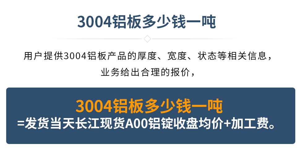 3004鋁板多少錢一噸
　　用戶提供3004鋁板產(chǎn)品的厚度、寬度、狀態(tài)等相關(guān)信息，業(yè)務(wù)給出合理的報價，
　　3004鋁板多少錢一噸=發(fā)貨當(dāng)天長江現(xiàn)貨A00鋁錠收盤均價+加工費。
　  3004鋁板生產(chǎn)廠家_明泰鋁業(yè)
