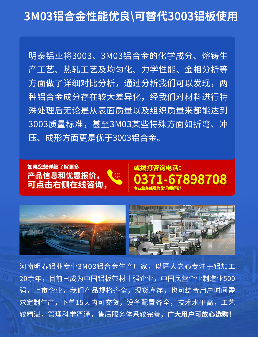 3M03鋁合金性能優(yōu)良|可替代3003鋁板使用
明泰鋁業(yè)將3003、3M03鋁合金的化學(xué)成分、熔鑄生產(chǎn)工藝、熱軋工藝及均勻化、力學(xué)性能、金相分析等方面做了詳細(xì)對比分析，通過分析我們可以發(fā)現(xiàn)，兩種鋁合金成分存在較大差異化，經(jīng)我們對材料進(jìn)行特殊處理后無論是從表面質(zhì)量以及組織質(zhì)量來都能達(dá)到3003質(zhì)量標(biāo)準(zhǔn)，甚至3M03某些特殊方面如折彎、沖壓、成形方面更是優(yōu)于3003鋁合金。河南明泰鋁業(yè)專業(yè)3M03鋁合金生產(chǎn)廠家，以匠人之心專注于鋁加工20余年，目前已成為中國鋁板帶材一強(qiáng)企業(yè)，中國民營企業(yè)制造業(yè)500強(qiáng)，上市企業(yè)，我們產(chǎn)品規(guī)格齊全，現(xiàn)貨庫存，也可結(jié)合用戶時間需求定制生產(chǎn)，下單15天內(nèi)可交貨，設(shè)備配置齊全，技術(shù)水平高，工藝較精湛，管理科學(xué)嚴(yán)謹(jǐn)，售后服務(wù)體系較完善，廣大用戶可放心選購!